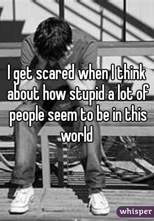I get scared when I think about how stupid a lot of people seem to be in this world 