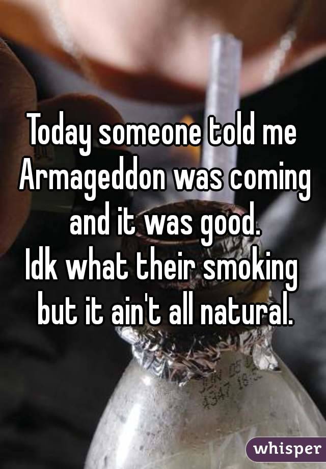 Today someone told me Armageddon was coming and it was good.
Idk what their smoking but it ain't all natural.