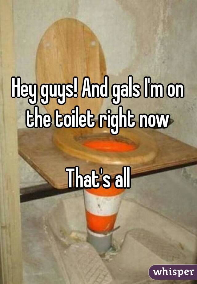 Hey guys! And gals I'm on the toilet right now 

That's all