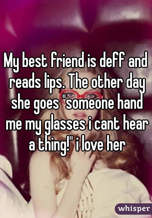 My best friend is deff and reads lips. The other day she goes "someone hand me my glasses i cant hear a thing!" i love her