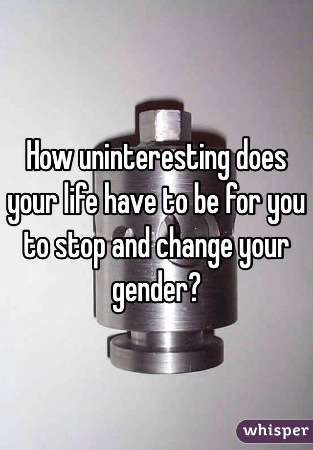 How uninteresting does your life have to be for you to stop and change your gender?