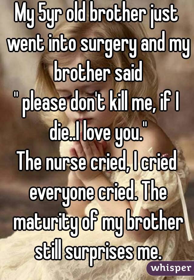 My 5yr old brother just went into surgery and my brother said
" please don't kill me, if I die..I love you."
The nurse cried, I cried everyone cried. The maturity of my brother still surprises me.