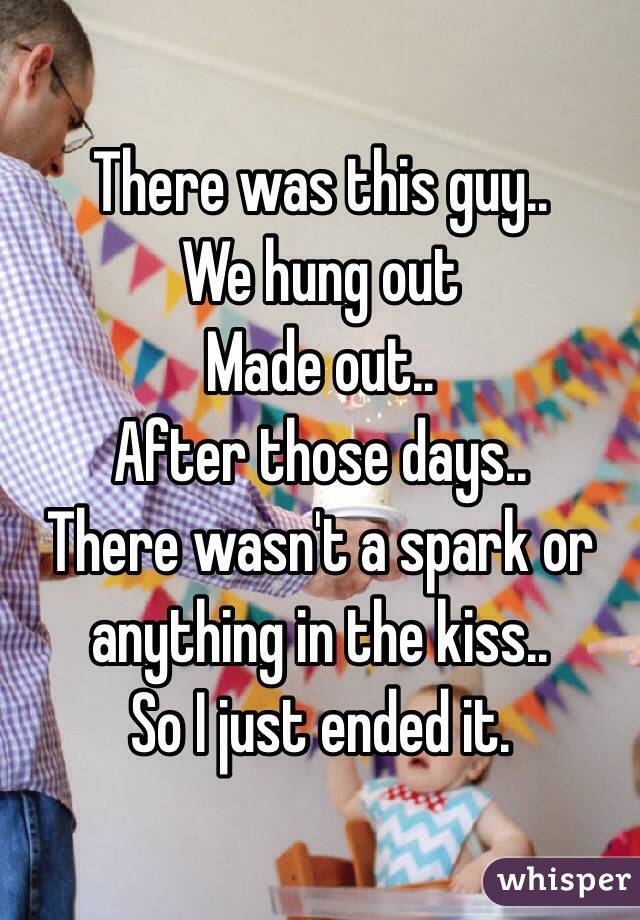 There was this guy..
We hung out 
Made out..
After those days..
There wasn't a spark or anything in the kiss.. 
So I just ended it.