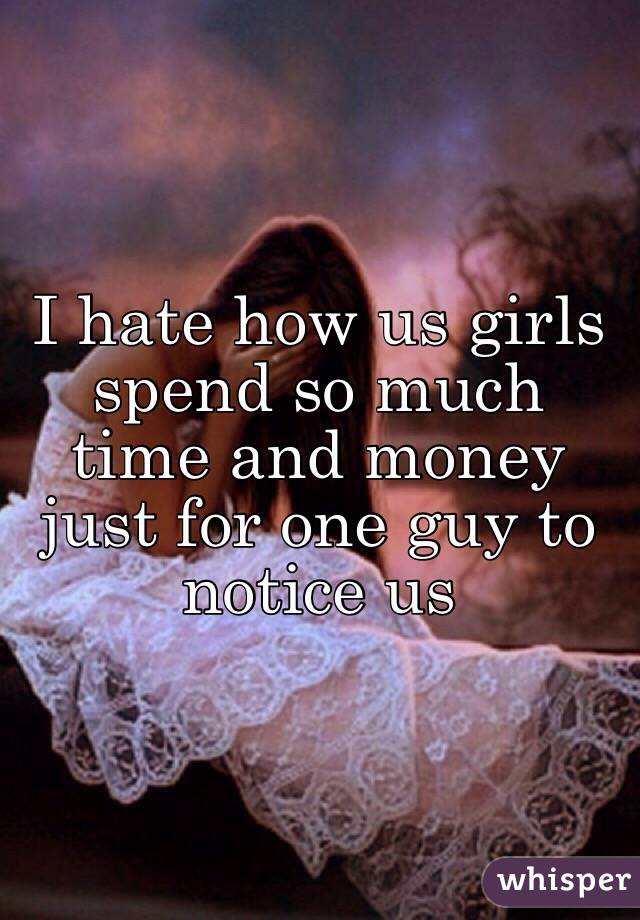 I hate how us girls spend so much time and money just for one guy to notice us 