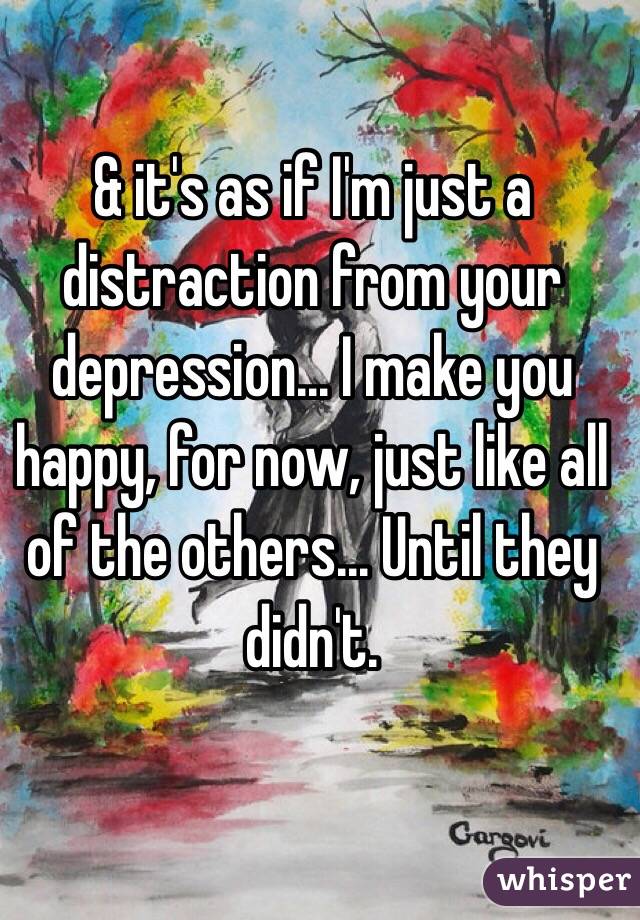 & it's as if I'm just a distraction from your depression... I make you happy, for now, just like all of the others... Until they didn't. 