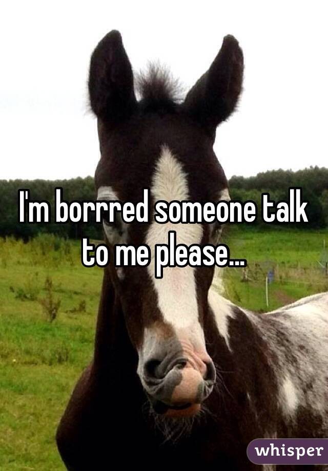 I'm borrred someone talk to me please...