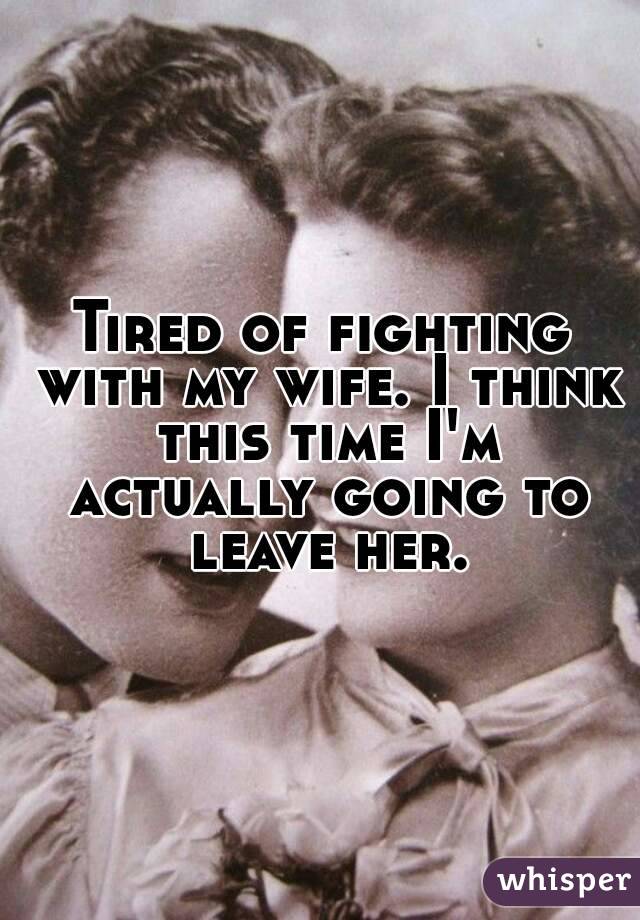 Tired of fighting with my wife. I think this time I'm actually going to leave her.
