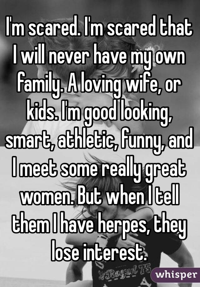I'm scared. I'm scared that I will never have my own family. A loving wife, or kids. I'm good looking, smart, athletic, funny, and I meet some really great women. But when I tell them I have herpes, they lose interest. 
