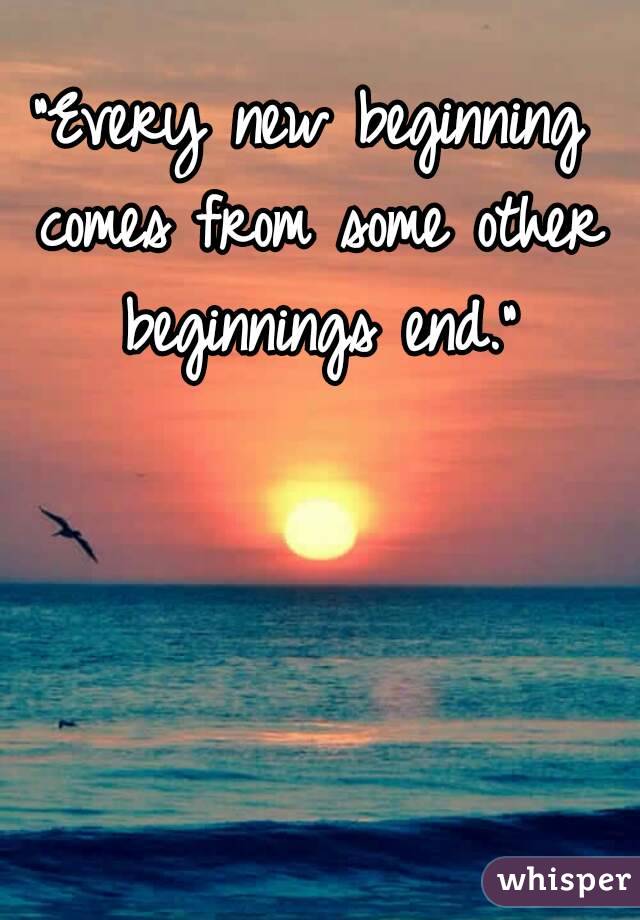 "Every new beginning comes from some other beginnings end."