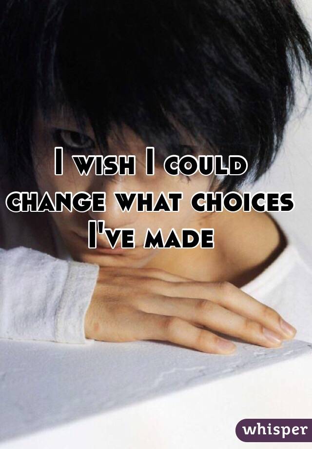 I wish I could change what choices I've made 