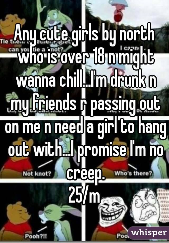 Any cute girls by north who is over 18 n might wanna chill...I'm drunk n my friends r passing out on me n need a girl to hang out with...I promise I'm no creep.
25/m