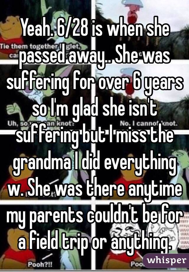 Yeah. 6/28 is when she passed away.. She was suffering for over 6 years so I'm glad she isn't suffering but I miss the grandma I did everything w. She was there anytime my parents couldn't be for a field trip or anything.