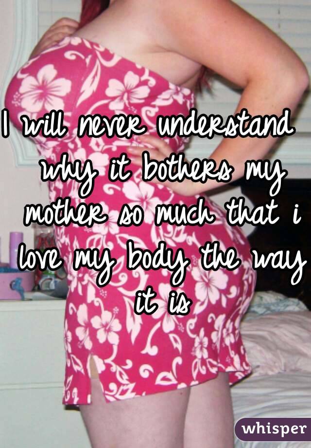 I will never understand  why it bothers my mother so much that i love my body the way it is