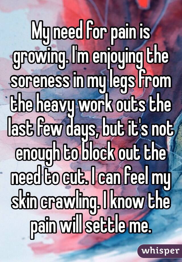My need for pain is growing. I'm enjoying the soreness in my legs from the heavy work outs the last few days, but it's not enough to block out the need to cut. I can feel my skin crawling. I know the pain will settle me.