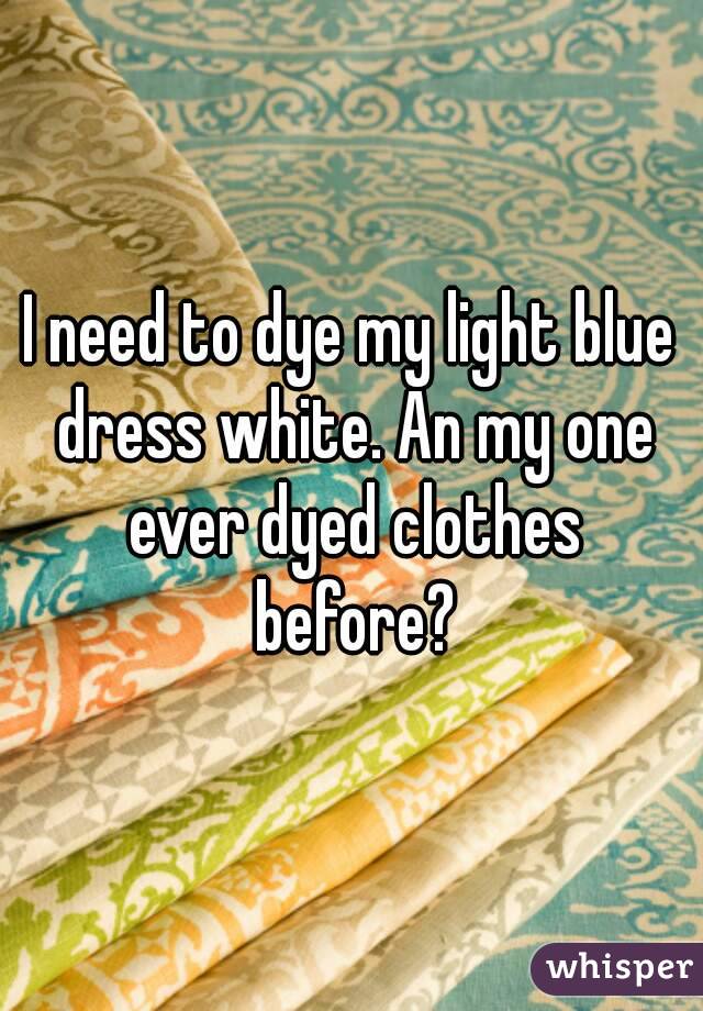 I need to dye my light blue dress white. An my one ever dyed clothes before?
