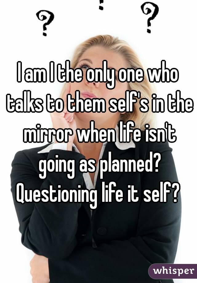I am I the only one who talks to them self's in the mirror when life isn't going as planned? Questioning life it self? 