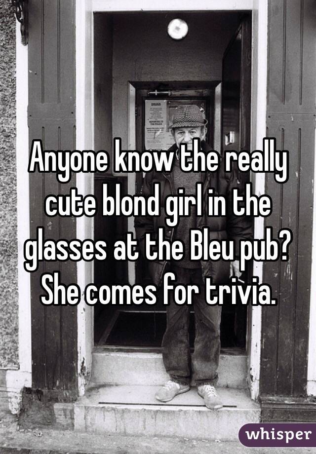 Anyone know the really cute blond girl in the glasses at the Bleu pub? She comes for trivia.