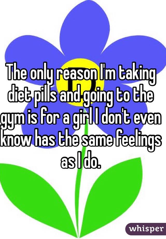 The only reason I'm taking diet pills and going to the gym is for a girl I don't even know has the same feelings as I do. 