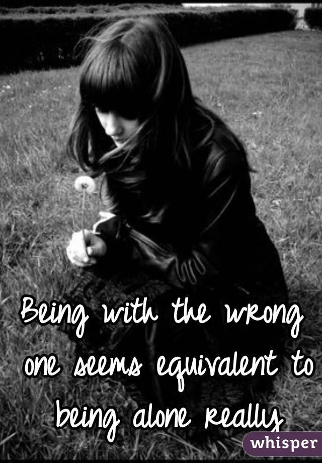 Being with the wrong one seems equivalent to being alone really