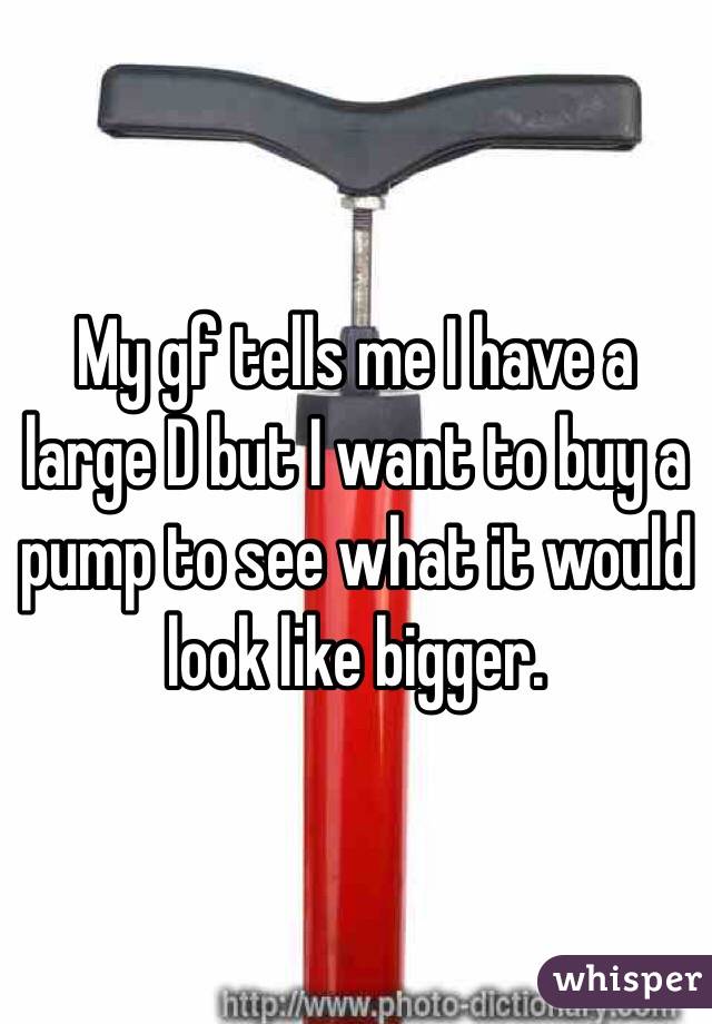 My gf tells me I have a large D but I want to buy a pump to see what it would look like bigger. 