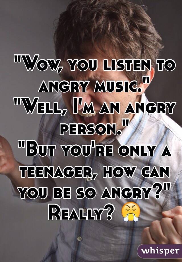 "Wow, you listen to angry music." 
"Well, I'm an angry person." 
"But you're only a teenager, how can you be so angry?"
Really? 😤