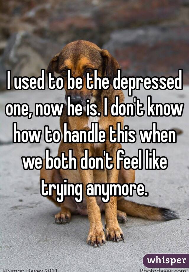 I used to be the depressed one, now he is. I don't know how to handle this when we both don't feel like trying anymore. 