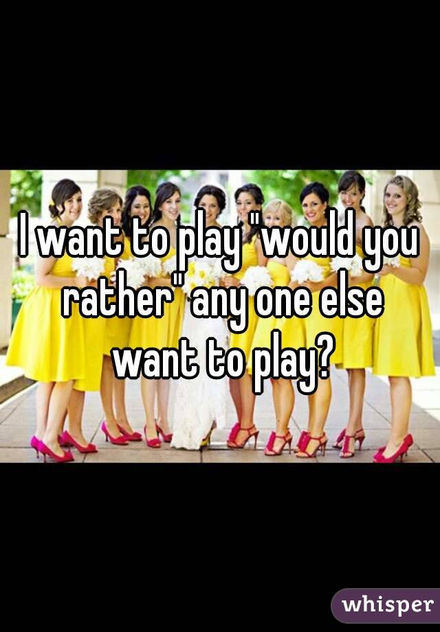 I want to play "would you rather" any one else want to play?