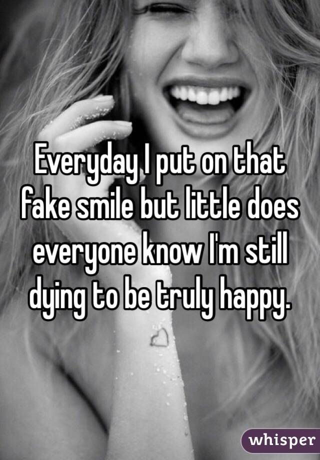 Everyday I put on that fake smile but little does everyone know I'm still dying to be truly happy.