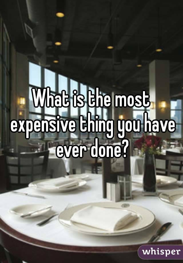 What is the most expensive thing you have ever done?