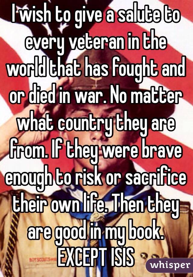 I wish to give a salute to every veteran in the world that has fought and or died in war. No matter what country they are from. If they were brave enough to risk or sacrifice their own life. Then they are good in my book. EXCEPT ISIS