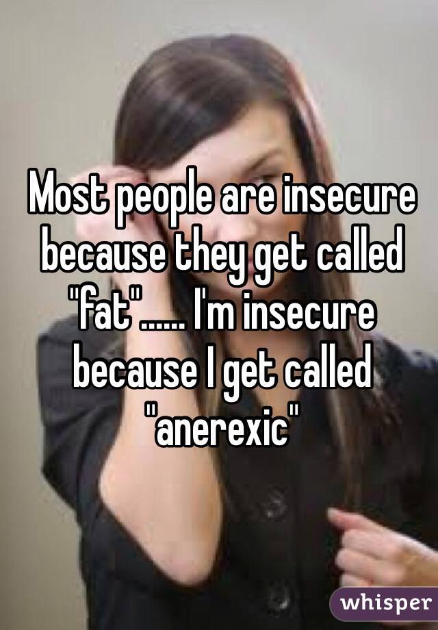 Most people are insecure because they get called "fat"...... I'm insecure because I get called "anerexic"  