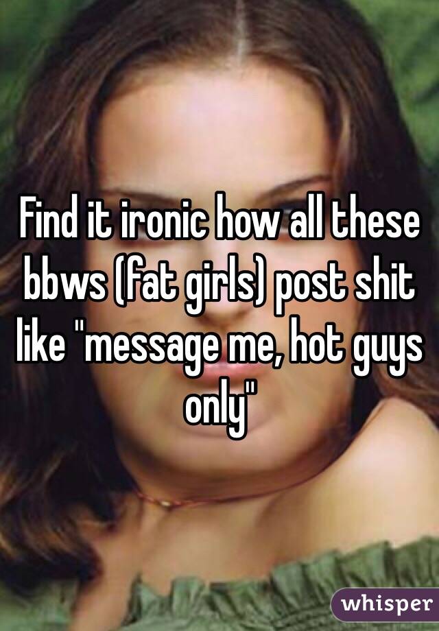 Find it ironic how all these bbws (fat girls) post shit like "message me, hot guys only"