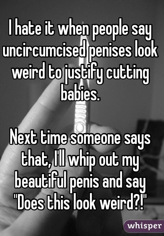 I hate it when people say uncircumcised penises look weird to justify cutting babies.

Next time someone says that, I'll whip out my beautiful penis and say "Does this look weird?!"