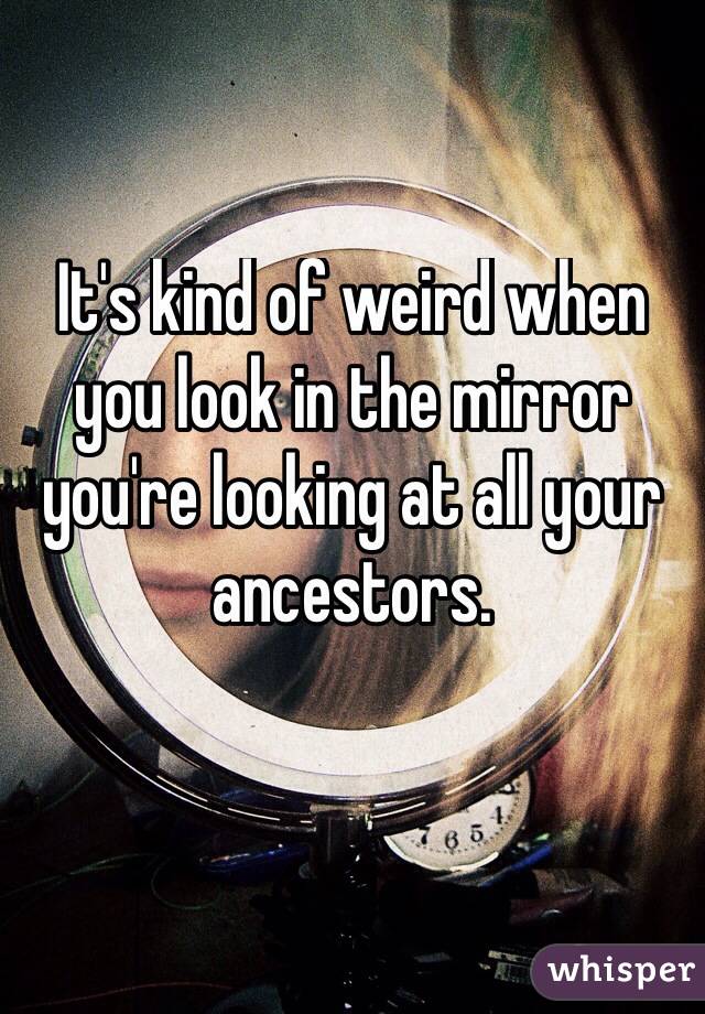 It's kind of weird when you look in the mirror you're looking at all your ancestors. 

