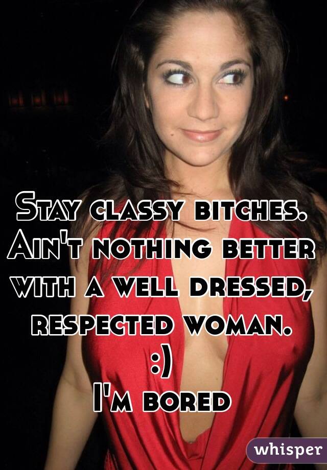 Stay classy bitches. 
Ain't nothing better with a well dressed, respected woman. 
:) 
I'm bored