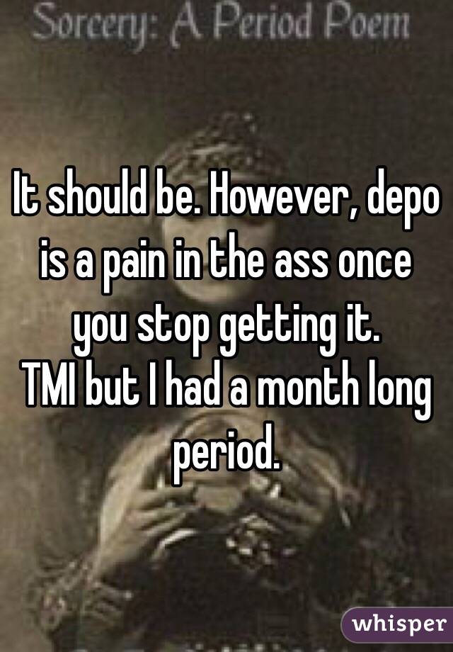 It should be. However, depo is a pain in the ass once you stop getting it.
TMI but I had a month long period.