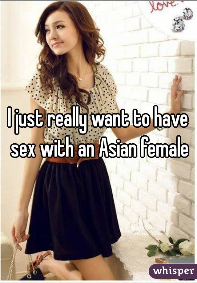 I just really want to have sex with an Asian female