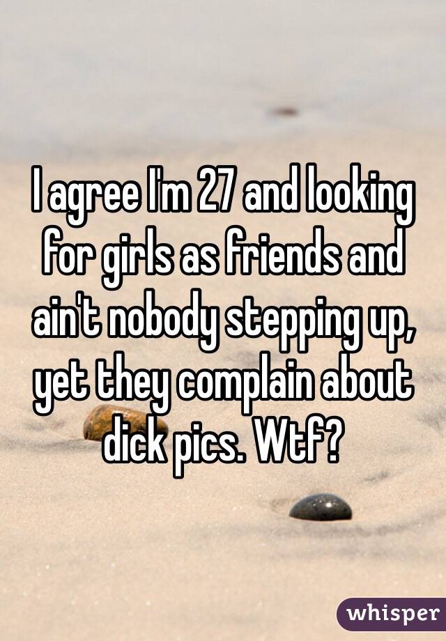 I agree I'm 27 and looking for girls as friends and ain't nobody stepping up, yet they complain about dick pics. Wtf?