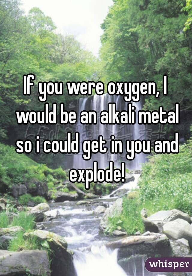 If you were oxygen, I would be an alkali metal so i could get in you and explode!
