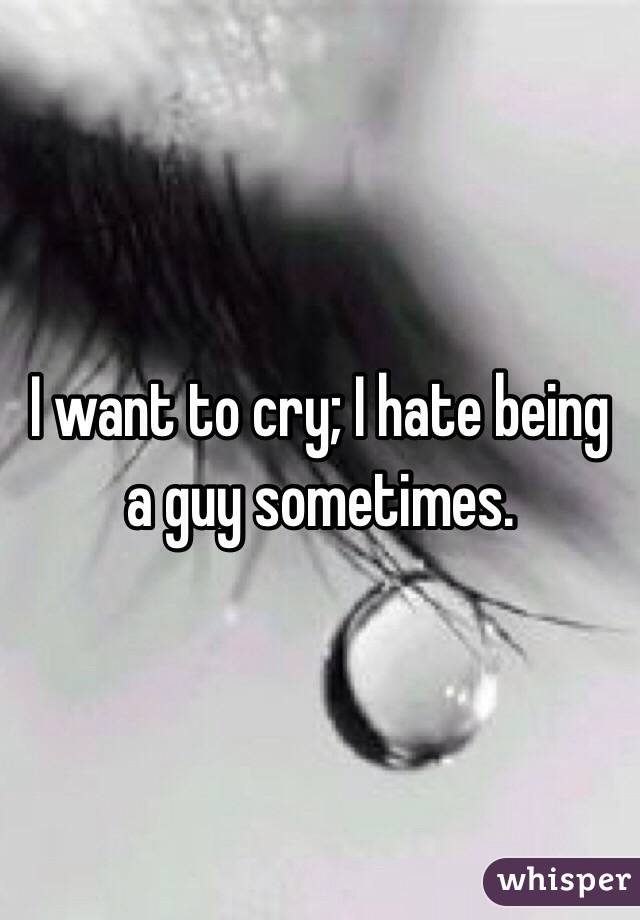 I want to cry; I hate being a guy sometimes.  