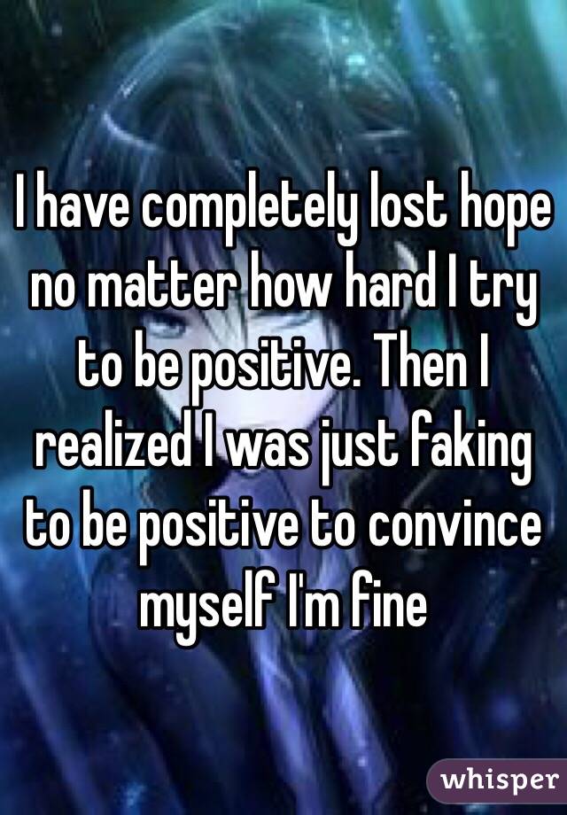 I have completely lost hope no matter how hard I try to be positive. Then I realized I was just faking to be positive to convince myself I'm fine