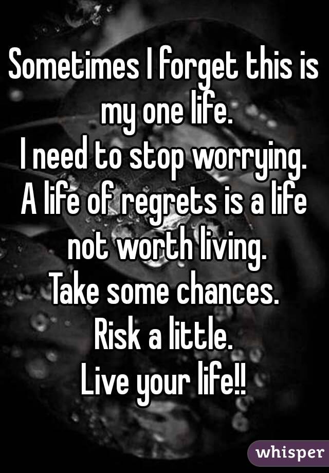 Sometimes I forget this is my one life.
I need to stop worrying.
A life of regrets is a life not worth living.
Take some chances.
Risk a little.
Live your life!!