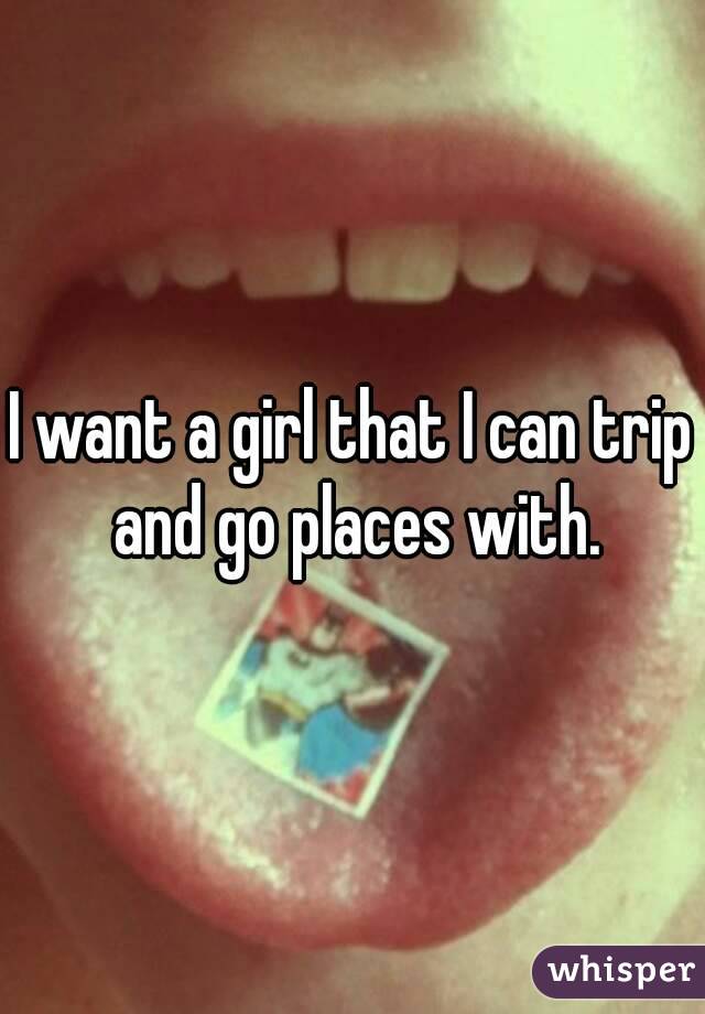 I want a girl that I can trip and go places with.