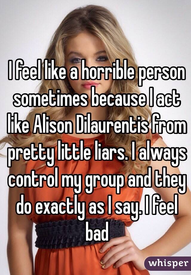 I feel like a horrible person sometimes because I act like Alison Dilaurentis from pretty little liars. I always control my group and they do exactly as I say. I feel bad 