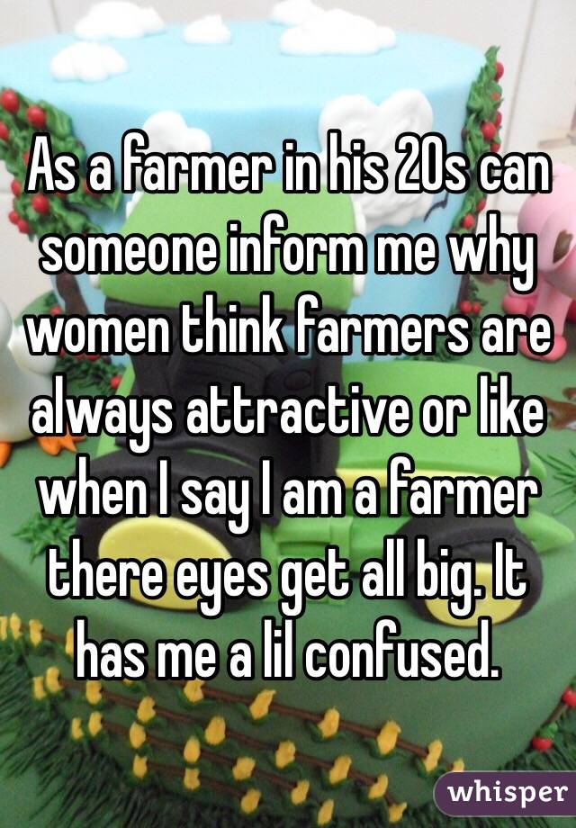 As a farmer in his 20s can someone inform me why women think farmers are always attractive or like when I say I am a farmer there eyes get all big. It has me a lil confused.