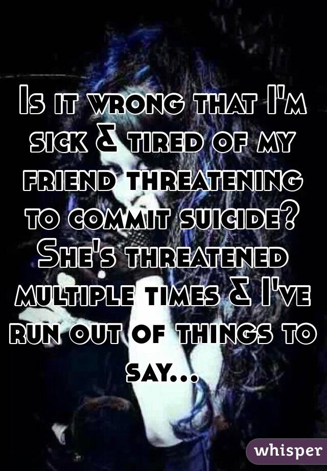 Is it wrong that I'm sick & tired of my friend threatening to commit suicide? She's threatened multiple times & I've run out of things to say...