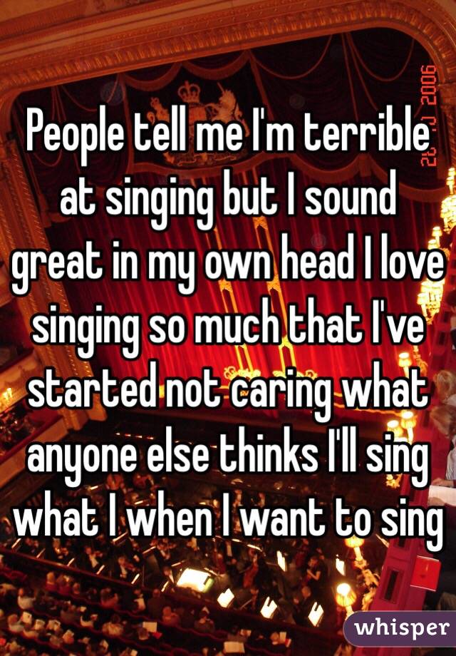 People tell me I'm terrible at singing but I sound great in my own head I love singing so much that I've started not caring what anyone else thinks I'll sing what I when I want to sing 