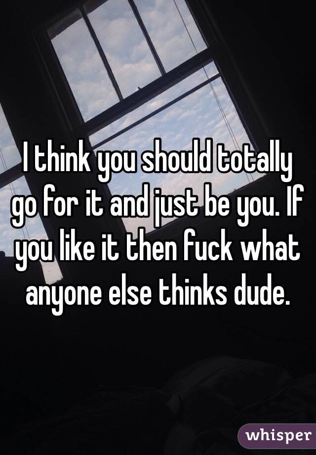 I think you should totally go for it and just be you. If you like it then fuck what anyone else thinks dude. 