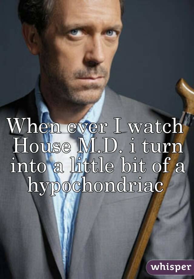 When ever I watch House M.D. i turn into a little bit of a hypochondriac 