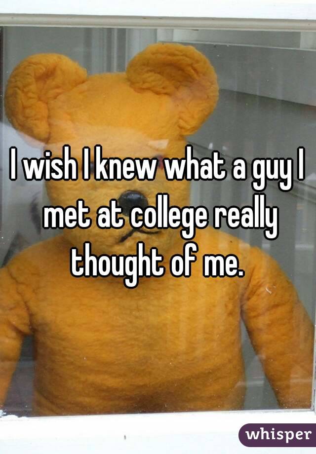 I wish I knew what a guy I met at college really thought of me. 